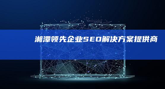 湘潭领先企业SEO解决方案提供商